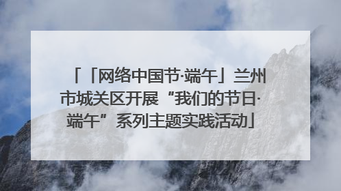 「网络中国节·端午」兰州市城关区开展“我们的节日·端午”系列主题实践活动