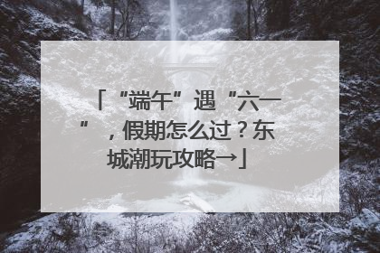 “端午”遇“六一”，假期怎么过？东城潮玩攻略→