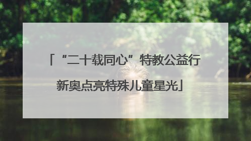 “二十载同心”特教公益行 新奥点亮特殊儿童星光