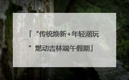 “传统焕新+年轻潮玩”燃动吉林端午假期