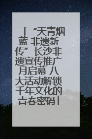 “天青烟蓝 非遗新传”长沙非遗宣传推广月启幕 八大活动解锁千年文化的青春密码