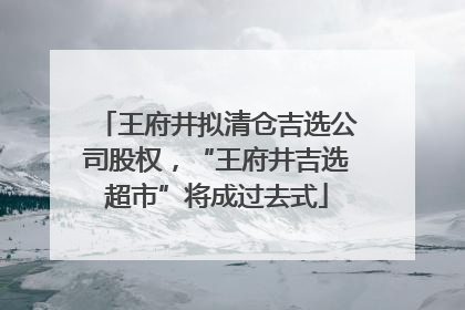 王府井拟清仓吉选公司股权，“王府井吉选超市”将成过去式