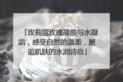 玫莉蔻玫瑰凝胶与水凝霜，感受自然的温柔，邂逅肌肤的水润诗意