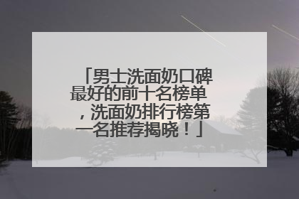 男士洗面奶口碑最好的前十名榜单，洗面奶排行榜第一名推荐揭晓！