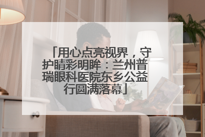 用心点亮视界，守护睛彩明眸：兰州普瑞眼科医院东乡公益行圆满落幕