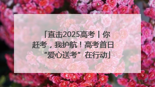 直击2025高考丨你赶考，我护航！高考首日“爱心送考”在行动