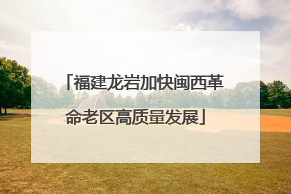 福建龙岩加快闽西革命老区高质量发展