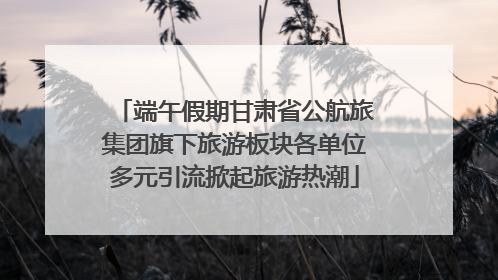 端午假期甘肃省公航旅集团旗下旅游板块各单位多元引流掀起旅游热潮