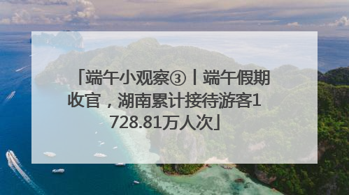 端午小观察③丨端午假期收官，湖南累计接待游客1728.81万人次