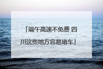 端午高速不免费 四川这些地方容易堵车