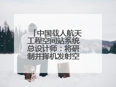 中国载人航天工程空间站系统总设计师：将研制并择机发射空间站扩展舱段