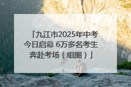 九江市2025年中考今日启幕 6万多名考生奔赴考场（组图）