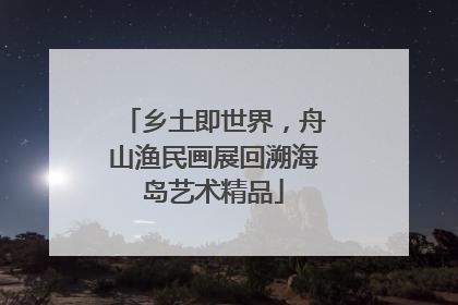 乡土即世界，舟山渔民画展回溯海岛艺术精品