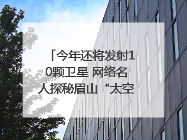 今年还将发射10颗卫星 网络名人探秘眉山“太空之眼”建设密码｜网络名人四川行