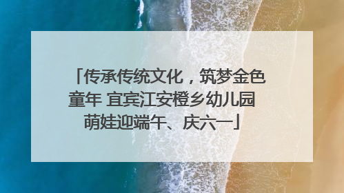 传承传统文化，筑梦金色童年 宜宾江安橙乡幼儿园萌娃迎端午、庆六一