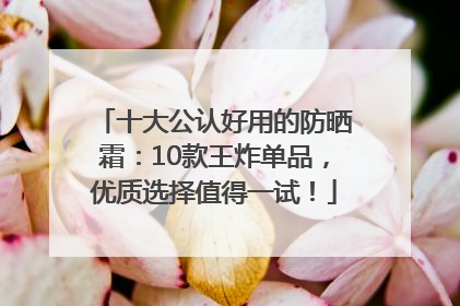 十大公认好用的防晒霜：10款王炸单品，优质选择值得一试！