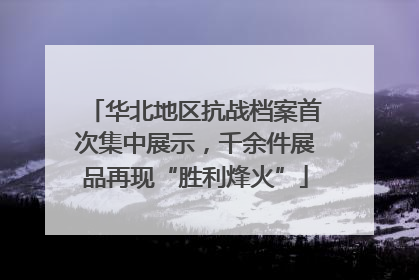 华北地区抗战档案首次集中展示，千余件展品再现“胜利烽火”