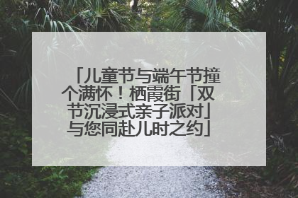 儿童节与端午节撞个满怀！栖霞街「双节沉浸式亲子派对」与您同赴儿时之约
