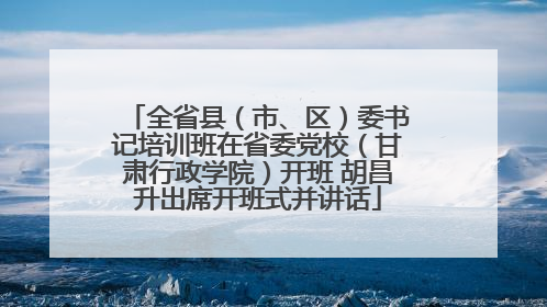 全省县（市、区）委书记培训班在省委党校（甘肃行政学院）开班 胡昌升出席开班式并讲话