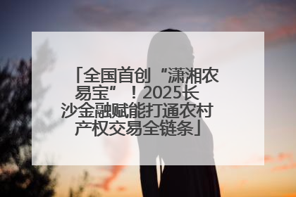 全国首创“潇湘农易宝”！2025长沙金融赋能打通农村产权交易全链条