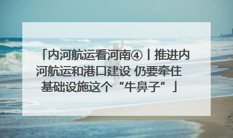 内河航运看河南④丨推进内河航运和港口建设 仍要牵住基础设施这个“牛鼻子”