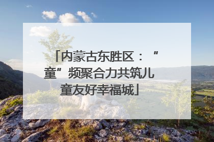 内蒙古东胜区：“童”频聚合力共筑儿童友好幸福城
