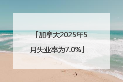 加拿大2025年5月失业率为7.0%