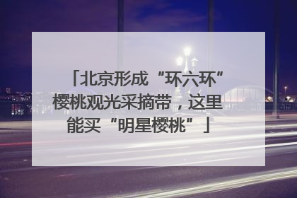 北京形成“环六环”樱桃观光采摘带，这里能买“明星樱桃”