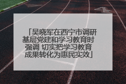 吴晓军在西宁市调研基层党建和学习教育时强调 切实把学习教育成果转化为惠民实效