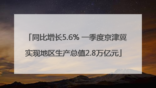 同比增长5.6% 一季度京津冀实现地区生产总值2.8万亿元