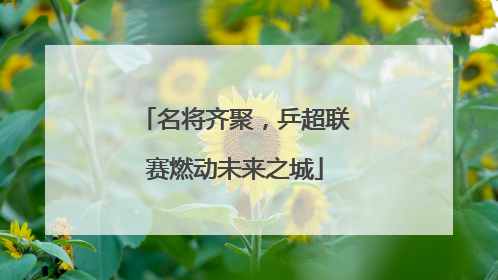 名将齐聚，乒超联赛燃动未来之城