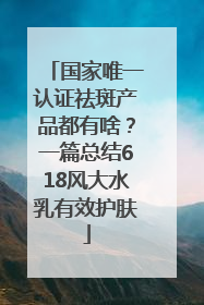 国家唯一认证祛斑产品都有啥？一篇总结618风大水乳有效护肤