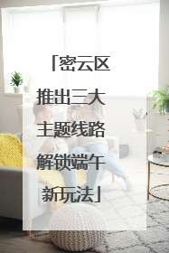 密云区推出三大主题线路解锁端午新玩法