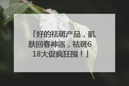 好的祛斑产品，肌肤回春神器，祛斑618大促疯狂囤！