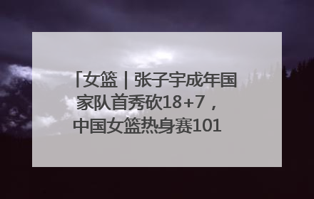 女篮｜张子宇成年国家队首秀砍18+7，中国女篮热身赛101比55大胜波黑