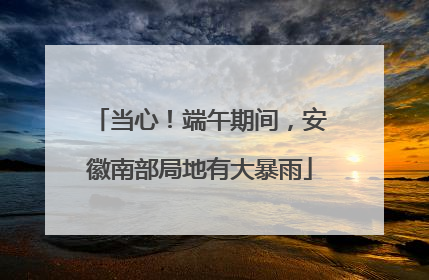 当心！端午期间，安徽南部局地有大暴雨