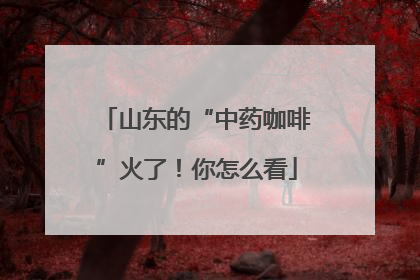 山东的“中药咖啡”火了！你怎么看