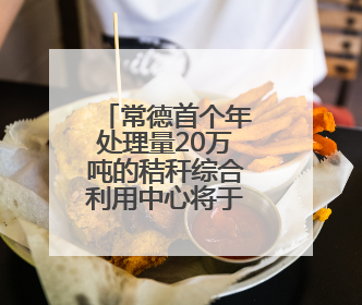 常德首个年处理量20万吨的秸秆综合利用中心将于今年建设