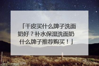 干皮买什么牌子洗面奶好？补水保湿洗面奶什么牌子推荐购买！