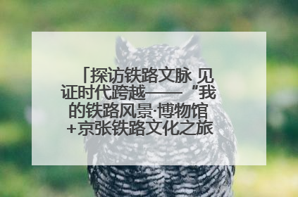 探访铁路文脉 见证时代跨越——“我的铁路风景·博物馆+京张铁路文化之旅”活动在京启动