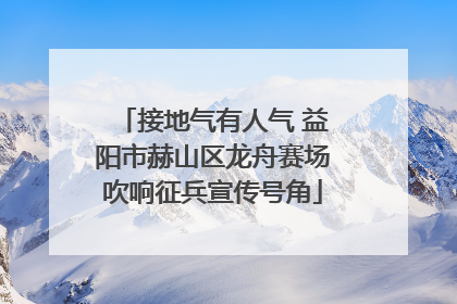 接地气有人气 益阳市赫山区龙舟赛场吹响征兵宣传号角
