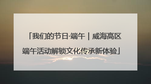 我们的节日·端午｜威海高区端午活动解锁文化传承新体验