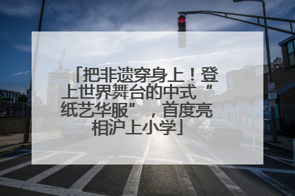 把非遗穿身上！登上世界舞台的中式“纸艺华服”，首度亮相沪上小学
