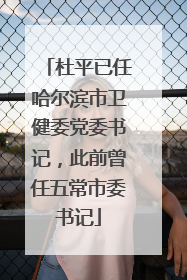 杜平已任哈尔滨市卫健委党委书记，此前曾任五常市委书记