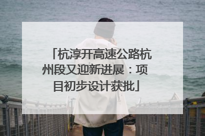 杭淳开高速公路杭州段又迎新进展：项目初步设计获批