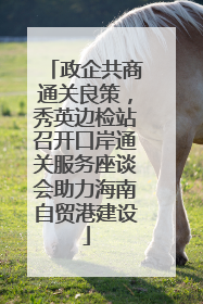 政企共商通关良策，秀英边检站召开口岸通关服务座谈会助力海南自贸港建设