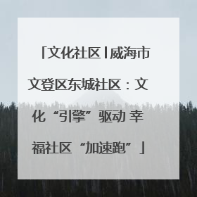 文化社区│威海市文登区东城社区：文化“引擎”驱动 幸福社区“加速跑”