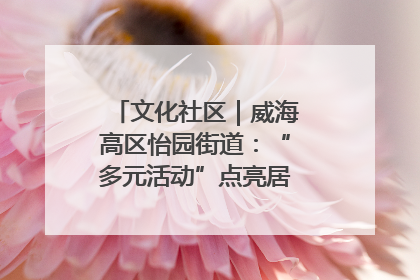 文化社区｜威海高区怡园街道：“多元活动”点亮居民“多彩生活”