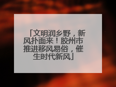 文明润乡野，新风扑面来！胶州市推进移风易俗，催生时代新风