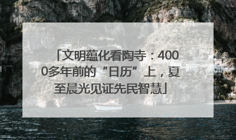 文明蕴化看陶寺：4000多年前的“日历”上，夏至晨光见证先民智慧